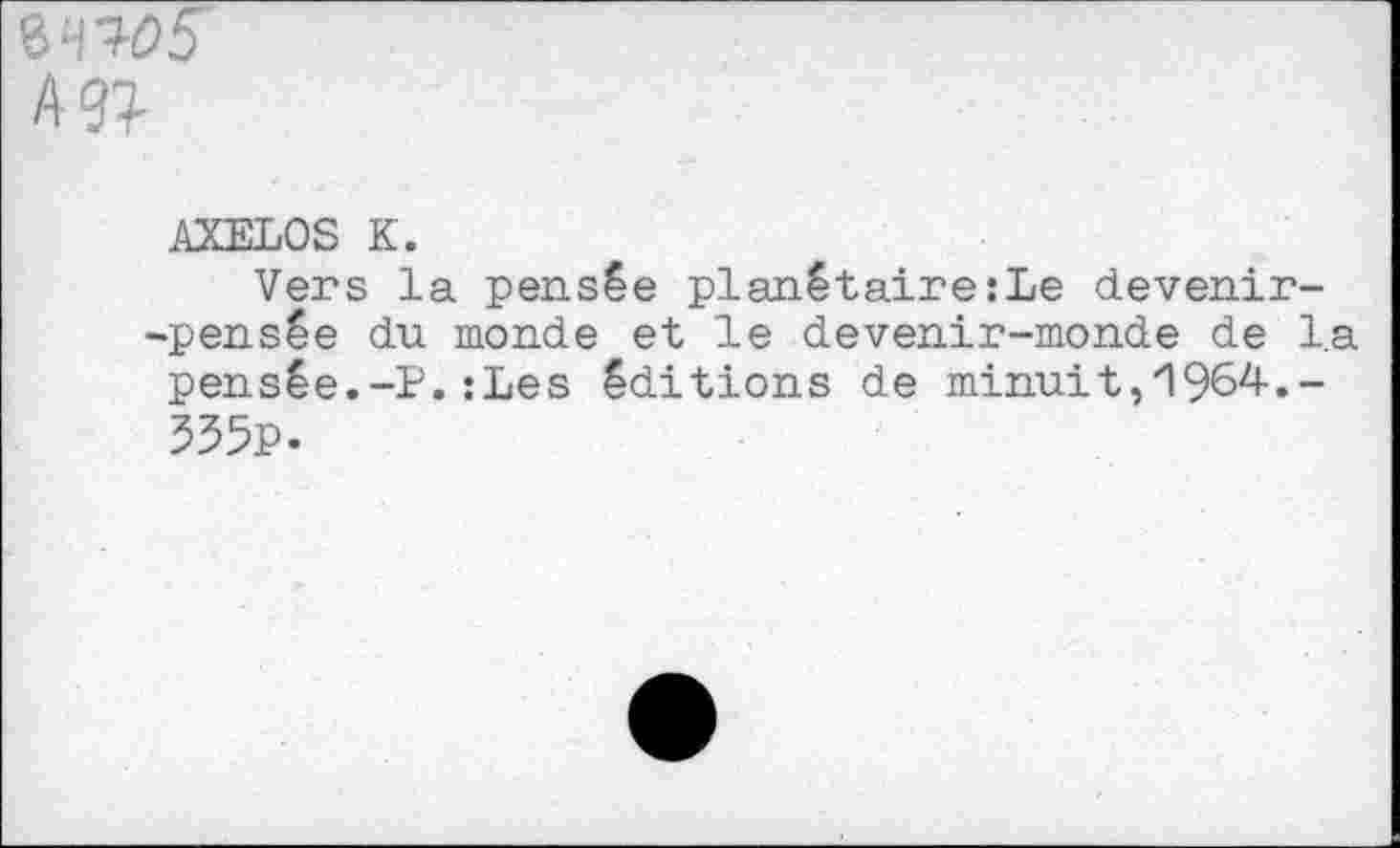 ﻿8W5 A
AXELOS K.
Vers la pensée planétaire:Le devenir--pensée du monde et le devenir-monde de la pensée.-P. :Les éditions de minuit, 1964-.-535p.